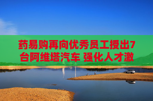 药易购再向优秀员工授出7台阿维塔汽车 强化人才激励共谋长远发展