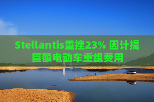 Stellantis重挫23% 因计提巨额电动车重组费用