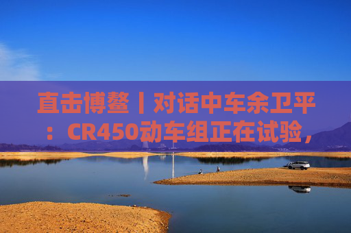 直击博鳌丨对话中车余卫平：CR450动车组正在试验，不久的将来就能坐上