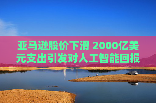 亚马逊股价下滑 2000亿美元支出引发对人工智能回报的担忧