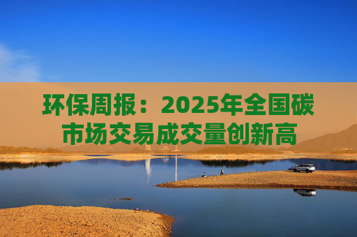 环保周报：2025年全国碳市场交易成交量创新高