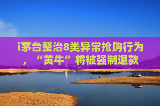 i茅台整治8类异常抢购行为，“黄牛”将被强制退款
