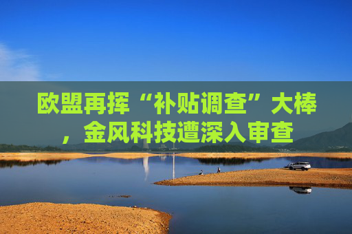 欧盟再挥“补贴调查”大棒，金风科技遭深入审查