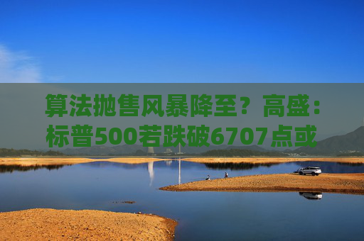 算法抛售风暴降至？高盛：标普500若跌破6707点或触发800亿美元系统性卖盘