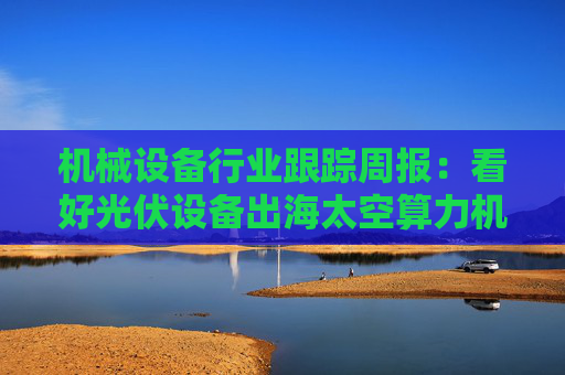 机械设备行业跟踪周报：看好光伏设备出海太空算力机会；推荐国内销售旺季来临的工程机械