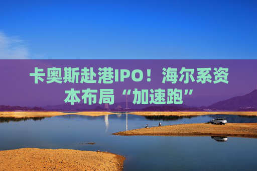 卡奥斯赴港IPO！海尔系资本布局“加速跑”