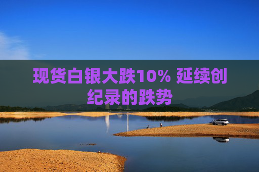 现货白银大跌10% 延续创纪录的跌势