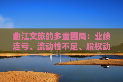 曲江文旅的多重困局：业绩连亏、流动性不足、股权动荡