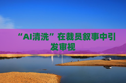 “AI清洗”在裁员叙事中引发审视