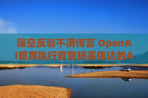隔空反驳不满传言 OpenAI首席执行官赞扬英伟达的AI芯片