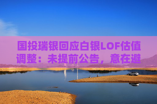 国投瑞银回应白银LOF估值调整：未提前公告，意在避免恐慌与挤兑