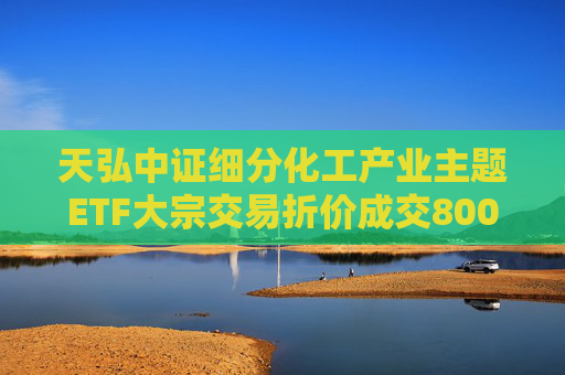 天弘中证细分化工产业主题ETF大宗交易折价成交800.00万股