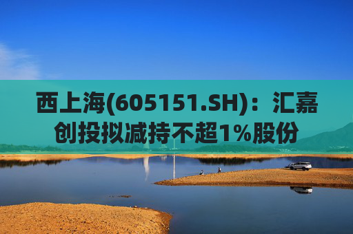西上海(605151.SH):汇嘉创投拟减持不超1%股份