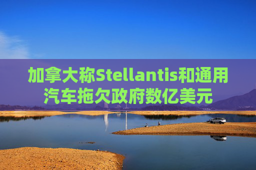 加拿大称Stellantis和通用汽车拖欠政府数亿美元