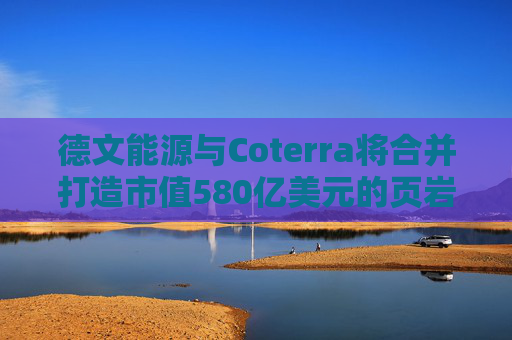 德文能源与Coterra将合并打造市值580亿美元的页岩油生产商