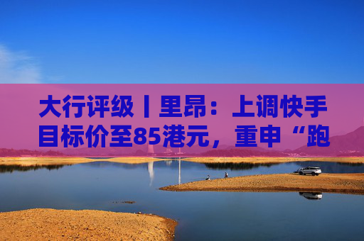 大行评级丨里昂：上调快手目标价至85港元，重申“跑赢大市”评级
