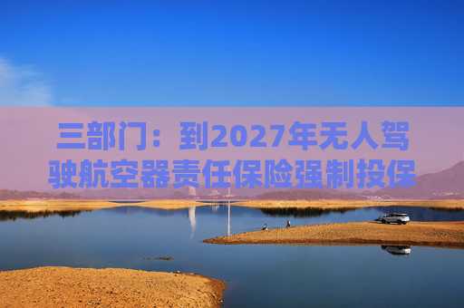 三部门：到2027年无人驾驶航空器责任保险强制投保制度初步建立 低空保险产品不断丰富