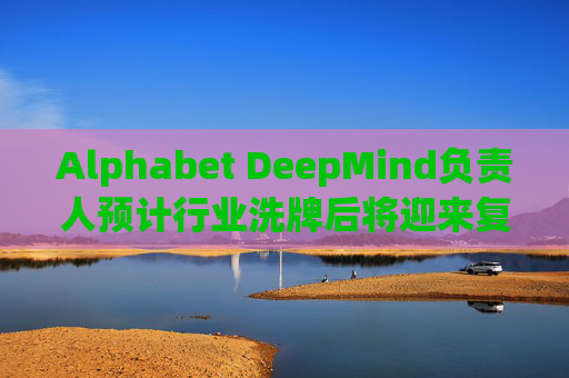Alphabet DeepMind负责人预计行业洗牌后将迎来复兴