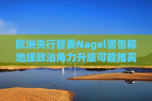 欧洲央行管委Nagel警告称地缘政治角力升级可能推高通胀