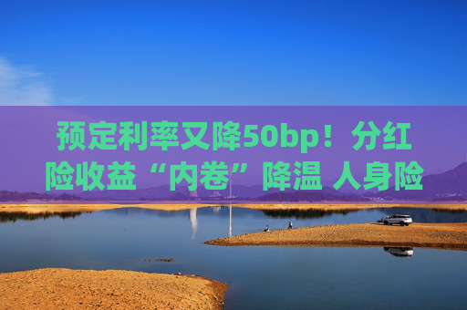 预定利率又降50bp！分红险收益“内卷”降温 人身险产品加速向“低保证+高浮动”转型