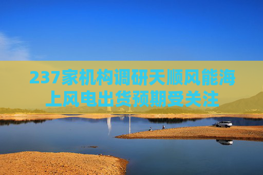 237家机构调研天顺风能海上风电出货预期受关注