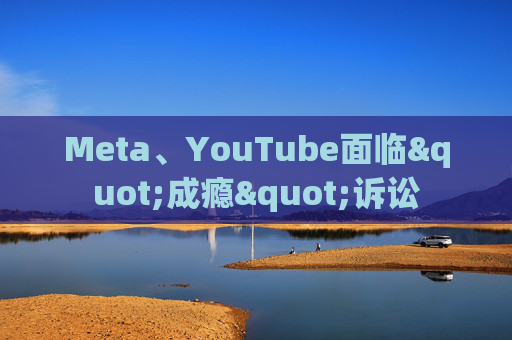 Meta、YouTube面临"成瘾"诉讼