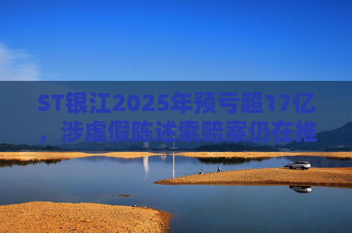ST银江2025年预亏超17亿，涉虚假陈述索赔案仍在推进