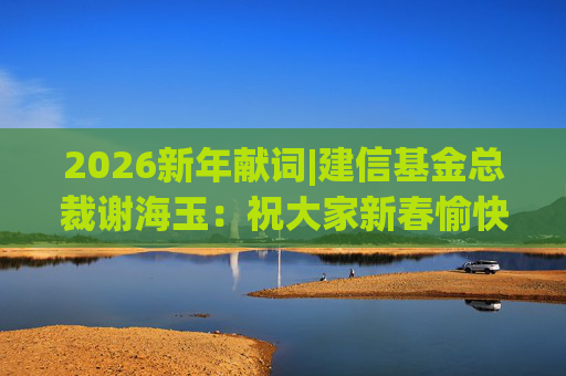 2026新年献词|建信基金总裁谢海玉：祝大家新春愉快，马年吉祥，马到成功