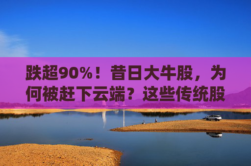 跌超90%！昔日大牛股，为何被赶下云端？这些传统股却创出新高