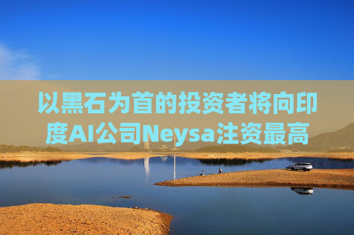 以黑石为首的投资者将向印度AI公司Neysa注资最高达6亿美元
