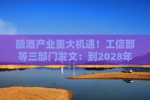酿酒产业重大机遇！工信部等三部门发文：到2028年，培育至少10个百亿级特色酿酒产业园区