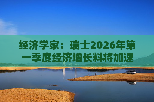 经济学家：瑞士2026年第一季度经济增长料将加速