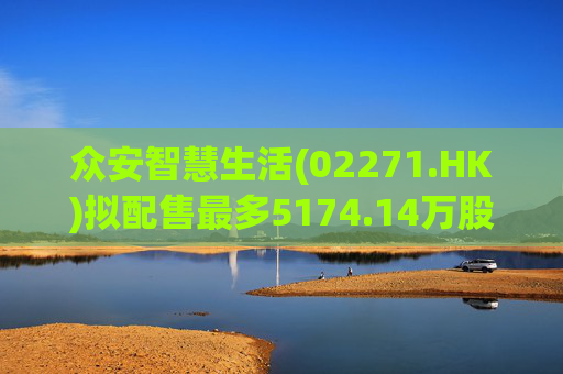 众安智慧生活(02271.HK)拟配售最多5174.14万股 净筹7769万港元
