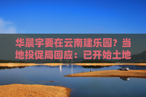 华晨宇要在云南建乐园？当地投促局回应：已开始土地平整