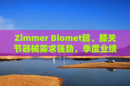 Zimmer Biomet髋、膝关节器械需求强劲，季度业绩超预期