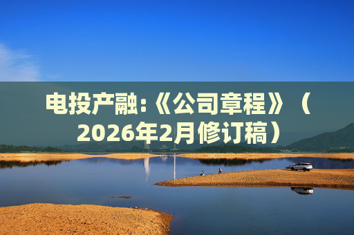 电投产融:《公司章程》（2026年2月修订稿）