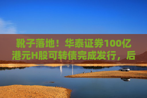 靴子落地！华泰证券100亿港元H股可转债完成发行，后续怎么走？  第1张