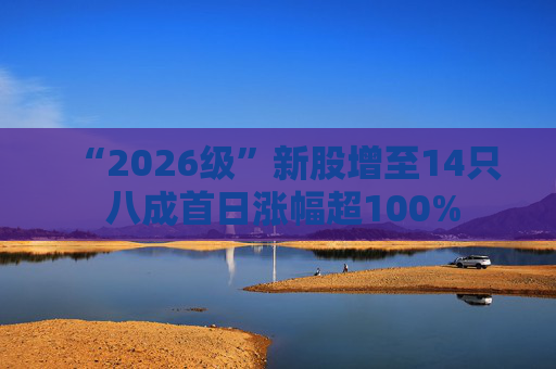 “2026级”新股增至14只 八成首日涨幅超100%