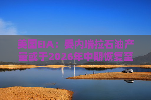 美国EIA：委内瑞拉石油产量或于2026年中期恢复至海上封锁前水平