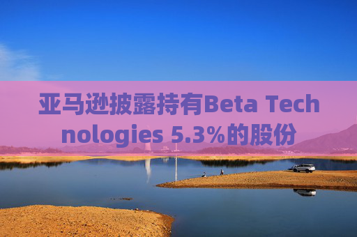 亚马逊披露持有Beta Technologies 5.3%的股份 第1张 亚马逊披露持有Beta Technologies 5.3%的股份 第1张