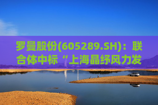 罗曼股份(605289.SH)：联合体中标“上海晶纾风力发电有限公司驭风行动50MW分散式风电项目”