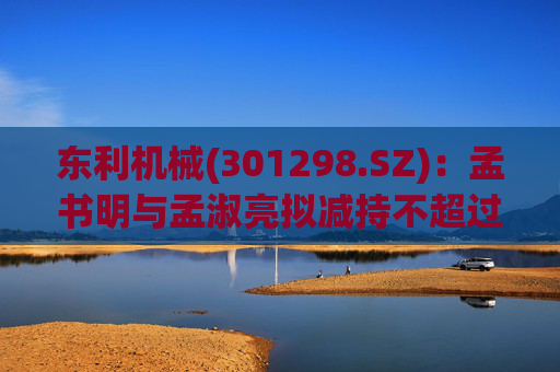 东利机械(301298.SZ)：孟书明与孟淑亮拟减持不超过138万股