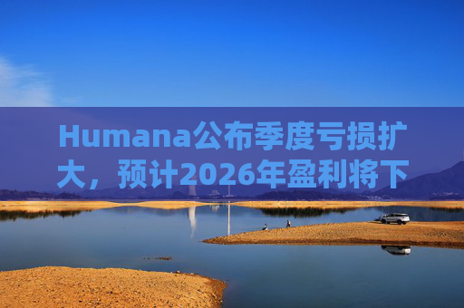 Humana公布季度亏损扩大，预计2026年盈利将下降