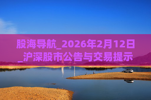股海导航_2026年2月12日_沪深股市公告与交易提示
