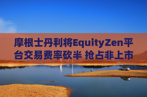 摩根士丹利将EquityZen平台交易费率砍半 抢占非上市公司股份买卖市场