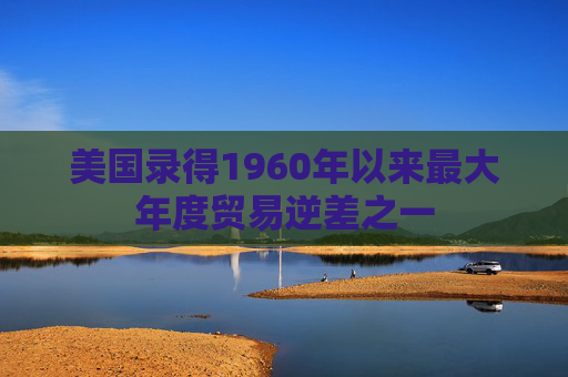 美国录得1960年以来最大年度贸易逆差之一