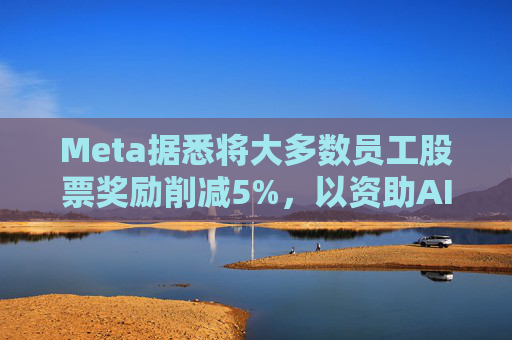 Meta据悉将大多数员工股票奖励削减5%，以资助AI目标的实现
