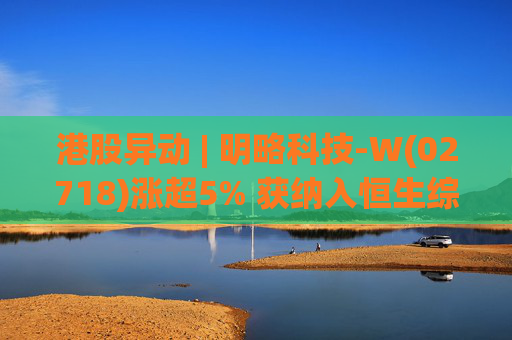 港股异动 | 明略科技-W(02718)涨超5% 获纳入恒生综合指数成份股