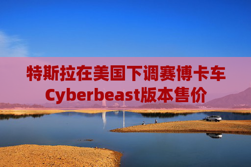 特斯拉在美国下调赛博卡车Cyberbeast版本售价