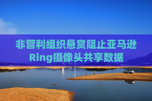 非营利组织悬赏阻止亚马逊Ring摄像头共享数据
